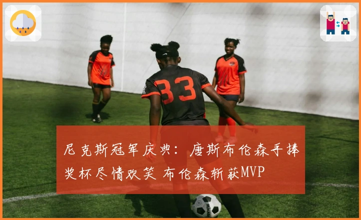 尼克斯冠军庆典：唐斯布伦森手捧奖杯尽情欢笑 布伦森斩获MVP