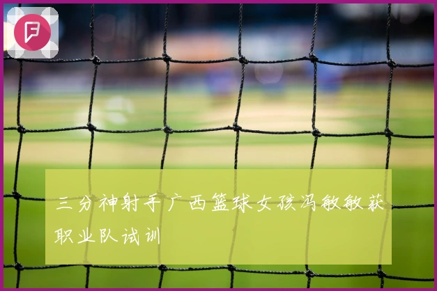 三分神射手广西篮球女孩冯敏敏获职业队试训