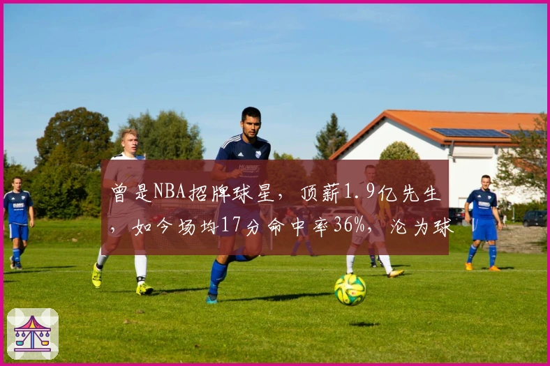 曾是NBA招牌球星，顶薪1.9亿先生，如今场均17分命中率36%，沦为球队边缘人物