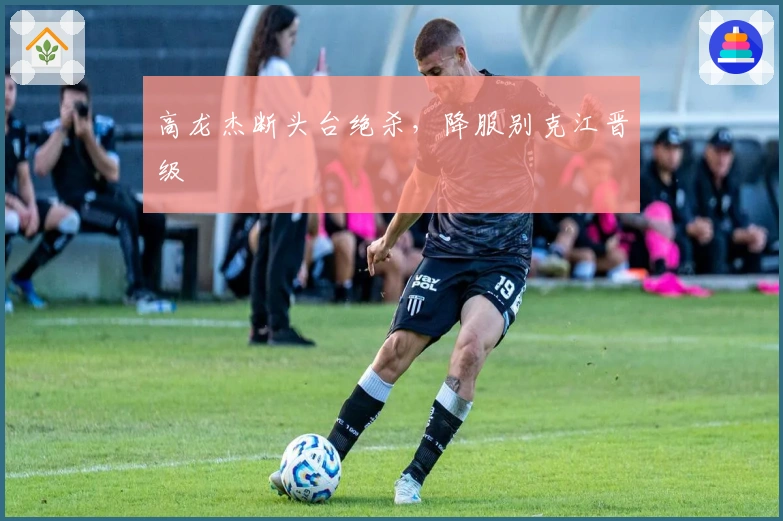 高龙杰断头台绝杀，降服别克江晋级