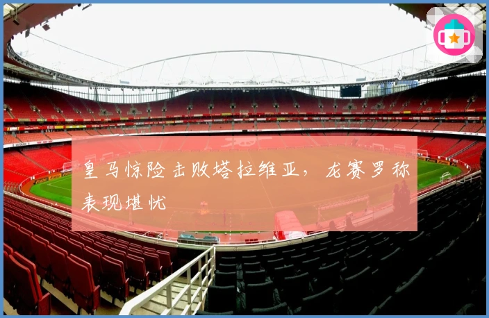 皇马惊险击败塔拉维亚，龙赛罗称表现堪忧