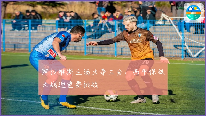 阿拉维斯主场力争三分，西甲保级大战迎重要挑战