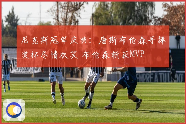 尼克斯冠军庆典：唐斯布伦森手捧奖杯尽情欢笑 布伦森斩获MVP