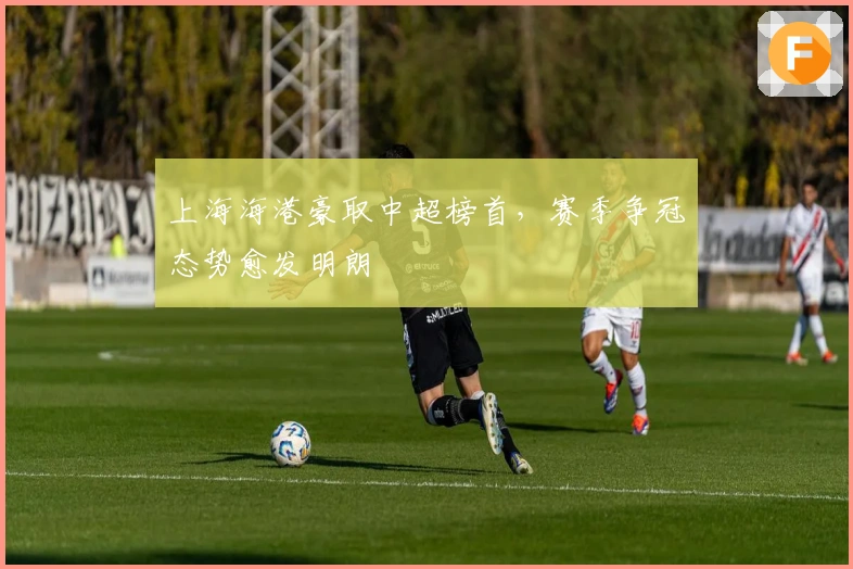 上海海港豪取中超榜首，赛季争冠态势愈发明朗