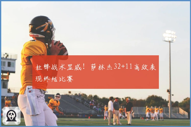 杜锋战术显威！萨林杰32+11高效表现终结比赛