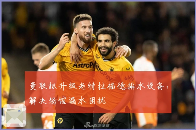 曼联拟升级老特拉福德排水设备，解决场馆漏水困扰